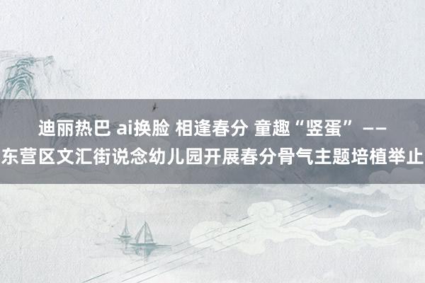 迪丽热巴 ai换脸 相逢春分 童趣“竖蛋” ——东营区文汇街说念幼儿园开展春分骨气主题培植举止