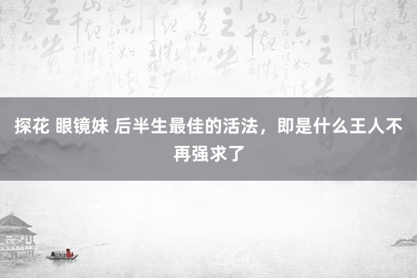 探花 眼镜妹 后半生最佳的活法，即是什么王人不再强求了