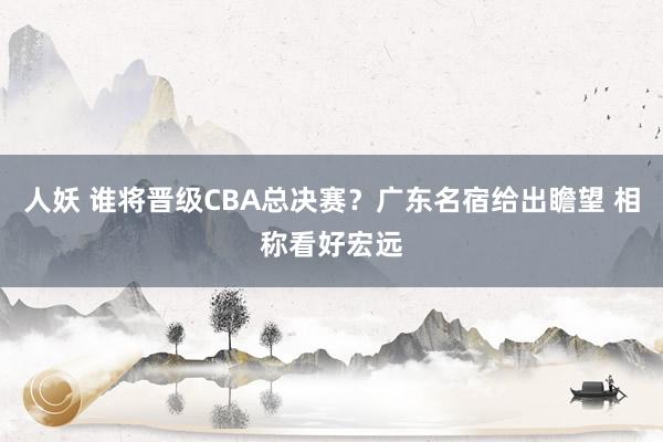 人妖 谁将晋级CBA总决赛？广东名宿给出瞻望 相称看好宏远
