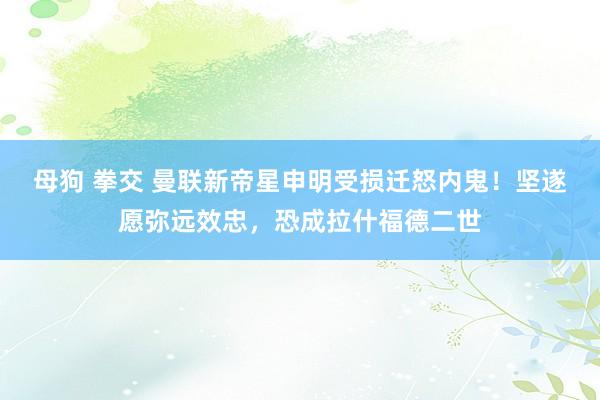 母狗 拳交 曼联新帝星申明受损迁怒内鬼！坚遂愿弥远效忠，恐成拉什福德二世