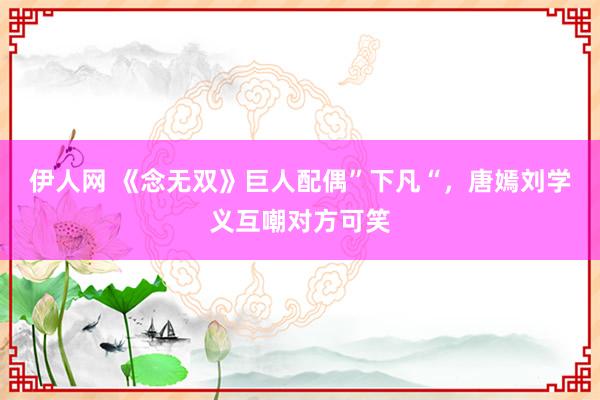 伊人网 《念无双》巨人配偶”下凡“，唐嫣刘学义互嘲对方可笑