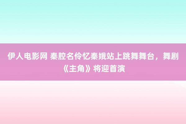 伊人电影网 秦腔名伶忆秦娥站上跳舞舞台，舞剧《主角》将迎首演