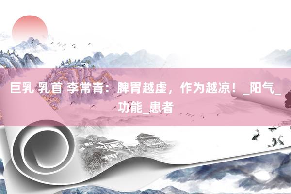巨乳 乳首 李常青：脾胃越虚，作为越凉！_阳气_功能_患者