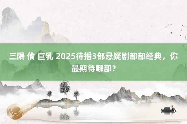 三隅 倫 巨乳 2025待播3部悬疑剧部部经典，你最期待哪部？