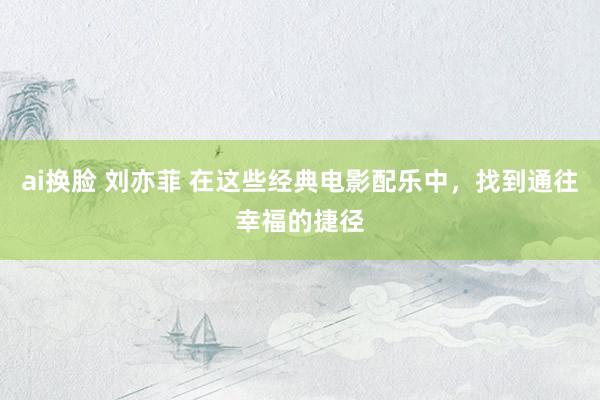 ai换脸 刘亦菲 在这些经典电影配乐中，找到通往幸福的捷径