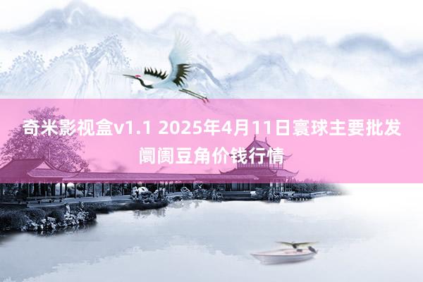 奇米影视盒v1.1 2025年4月11日寰球主要批发阛阓豆角价钱行情