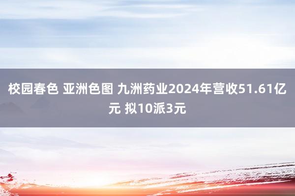 校园春色 亚洲色图 九洲药业2024年营收51.61亿元 拟10派3元