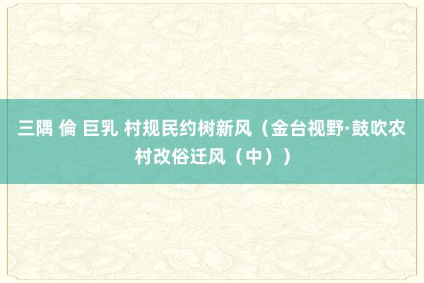 三隅 倫 巨乳 村规民约树新风（金台视野·鼓吹农村改俗迁风（中））