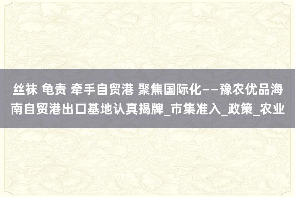 丝袜 龟责 牵手自贸港 聚焦国际化——豫农优品海南自贸港出口基地认真揭牌_市集准入_政策_农业