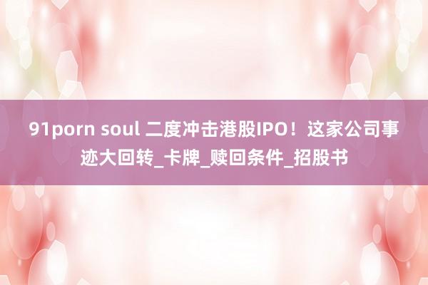 91porn soul 二度冲击港股IPO！这家公司事迹大回转_卡牌_赎回条件_招股书