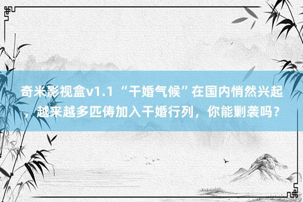 奇米影视盒v1.1 “干婚气候”在国内悄然兴起，越来越多匹俦加入干婚行列，你能剿袭吗？