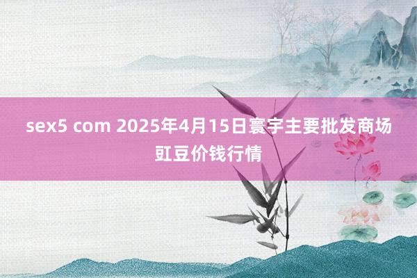 sex5 com 2025年4月15日寰宇主要批发商场豇豆价钱行情