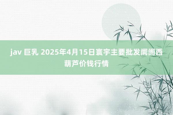 jav 巨乳 2025年4月15日寰宇主要批发阛阓西葫芦价钱行情