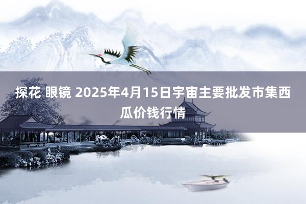 探花 眼镜 2025年4月15日宇宙主要批发市集西瓜价钱行情