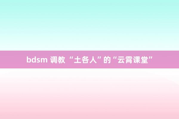 bdsm 调教 “土各人”的“云霄课堂”
