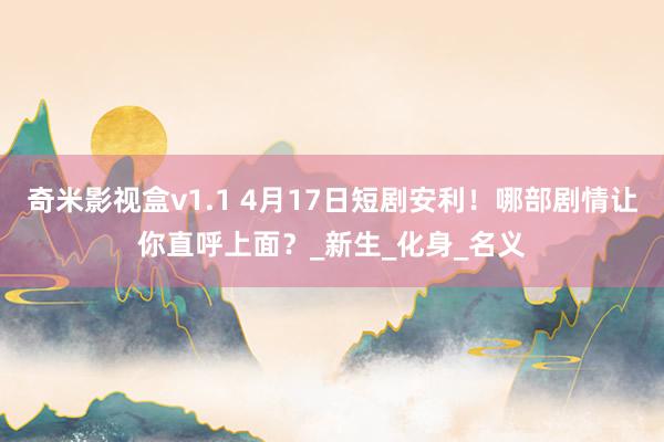 奇米影视盒v1.1 4月17日短剧安利！哪部剧情让你直呼上面？_新生_化身_名义