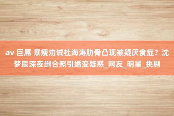 av 巨屌 暴瘦劝诫杜海涛肋骨凸现被疑厌食症？沈梦辰深夜删合照引婚变疑惑_网友_明星_挑剔