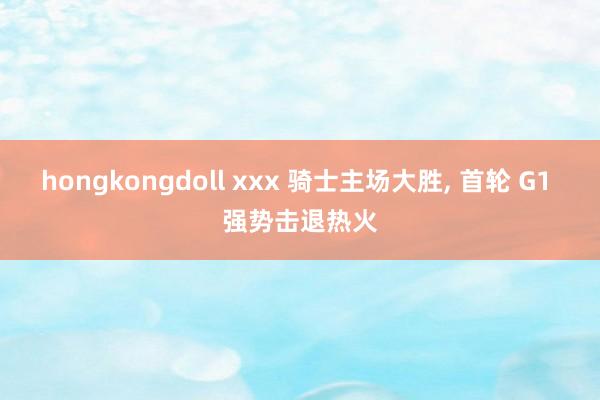 hongkongdoll xxx 骑士主场大胜， 首轮 G1 强势击退热火