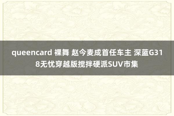 queencard 裸舞 赵今麦成首任车主 深蓝G318无忧穿越版搅拌硬派SUV市集