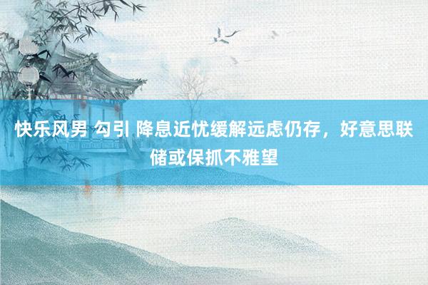 快乐风男 勾引 降息近忧缓解远虑仍存，好意思联储或保抓不雅望