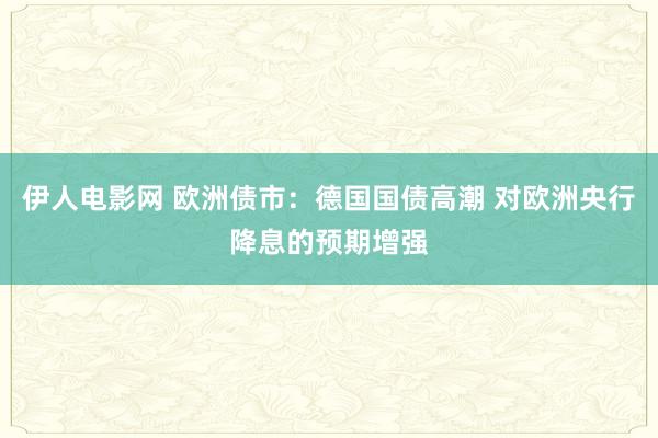 伊人电影网 欧洲债市：德国国债高潮 对欧洲央行降息的预期增强