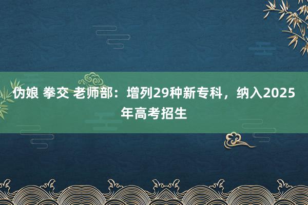 伪娘 拳交 老师部：增列29种新专科，纳入2025年高考招生