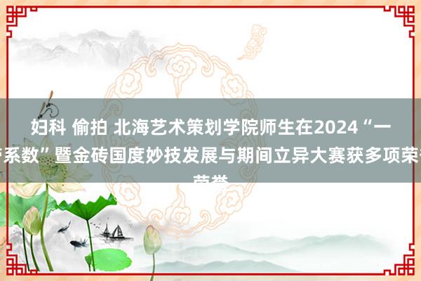 妇科 偷拍 北海艺术策划学院师生在2024“一带系数”暨金砖国度妙技发展与期间立异大赛获多项荣誉