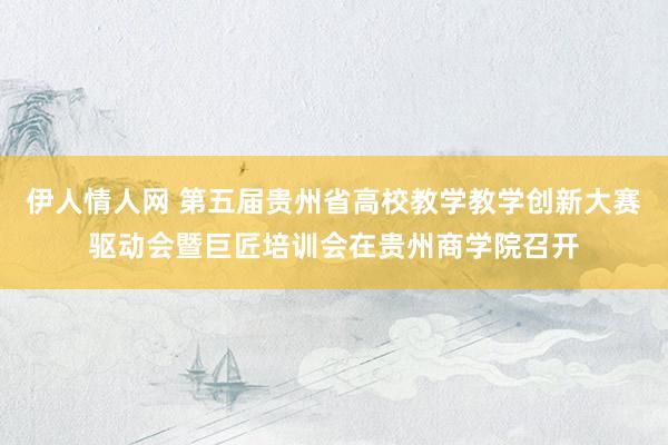 伊人情人网 第五届贵州省高校教学教学创新大赛驱动会暨巨匠培训会在贵州商学院召开