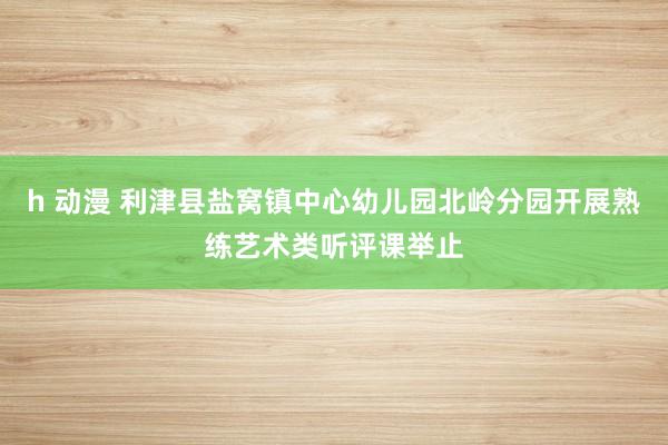 h 动漫 利津县盐窝镇中心幼儿园北岭分园开展熟练艺术类听评课举止