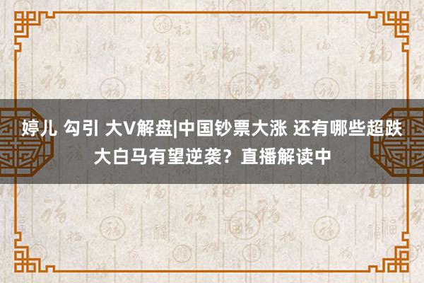婷儿 勾引 大V解盘|中国钞票大涨 还有哪些超跌大白马有望逆袭？直播解读中
