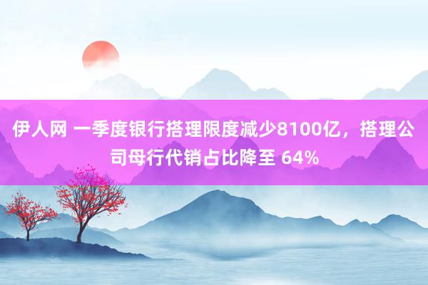 伊人网 一季度银行搭理限度减少8100亿，搭理公司母行代销占比降至 64%