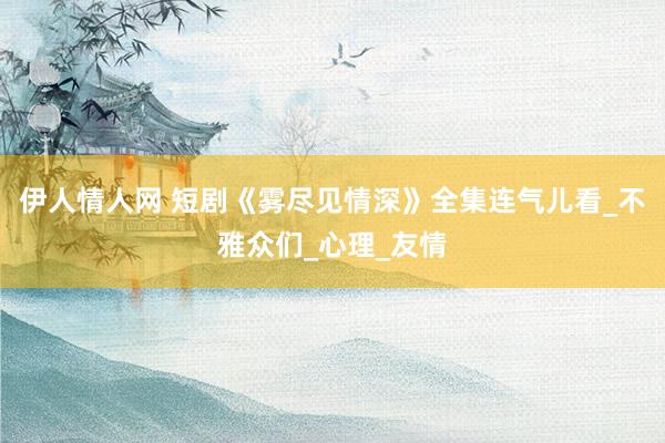 伊人情人网 短剧《雾尽见情深》全集连气儿看_不雅众们_心理_友情
