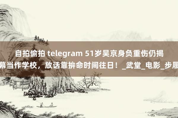 自拍偷拍 telegram 51岁吴京身负重伤仍揭幕当作学校，放话靠拚命时间往日！_武堂_电影_步履