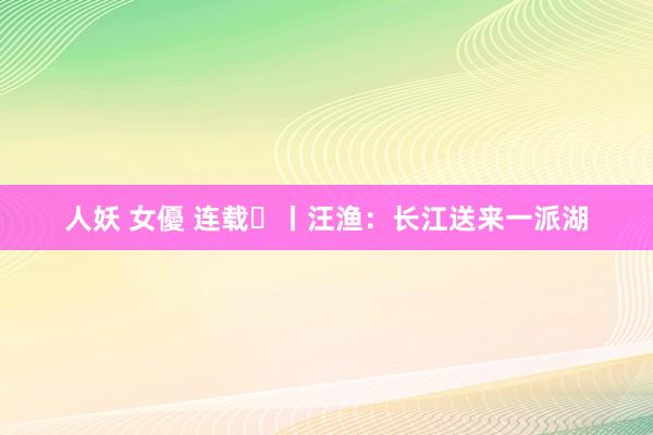 人妖 女優 连载⑪丨汪渔：长江送来一派湖