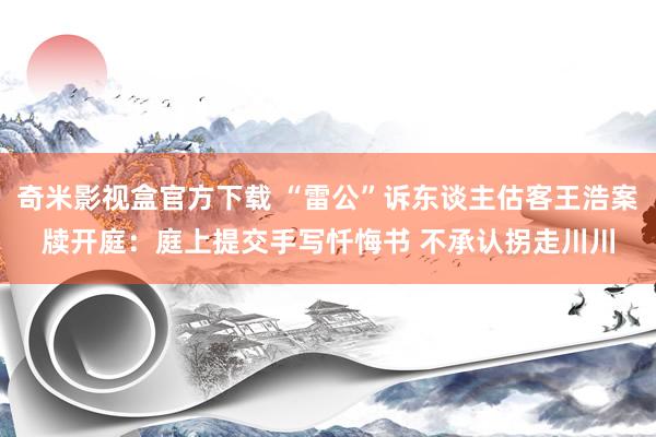 奇米影视盒官方下载 “雷公”诉东谈主估客王浩案牍开庭：庭上提交手写忏悔书 不承认拐走川川