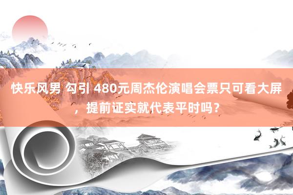 快乐风男 勾引 480元周杰伦演唱会票只可看大屏，提前证实就代表平时吗？
