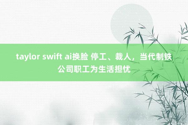 taylor swift ai换脸 停工、裁人，当代制铁公司职工为生活担忧