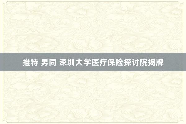 推特 男同 深圳大学医疗保险探讨院揭牌