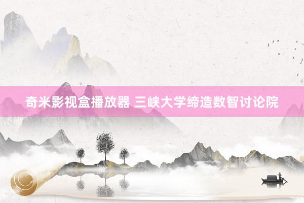 奇米影视盒播放器 三峡大学缔造数智讨论院