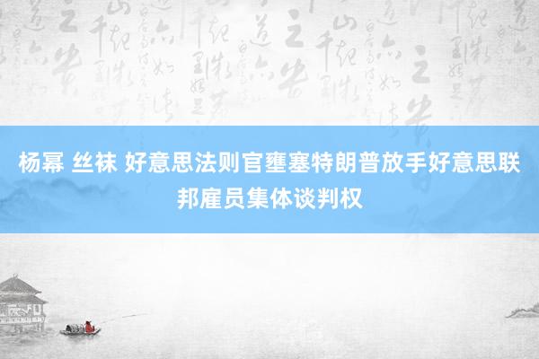 杨幂 丝袜 好意思法则官壅塞特朗普放手好意思联邦雇员集体谈判权