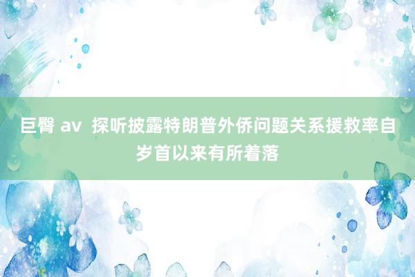 巨臀 av  探听披露特朗普外侨问题关系援救率自岁首以来有所着落