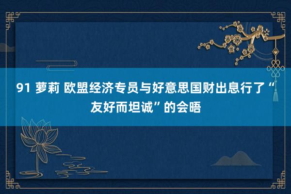 91 萝莉 欧盟经济专员与好意思国财出息行了“友好而坦诚”的会晤