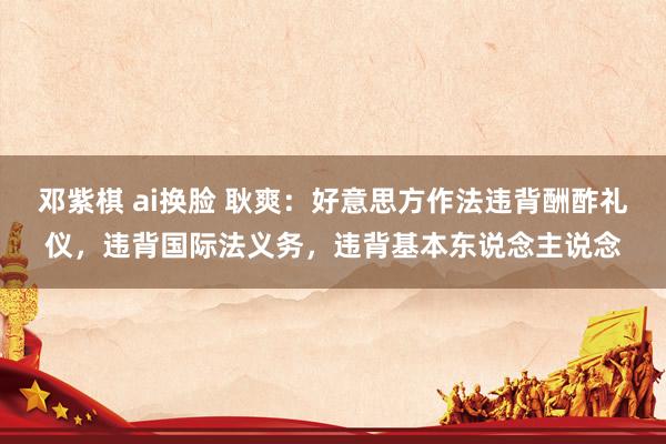 邓紫棋 ai换脸 耿爽：好意思方作法违背酬酢礼仪，违背国际法义务，违背基本东说念主说念