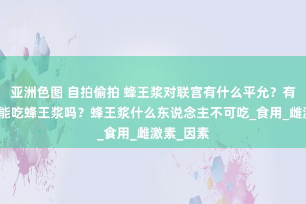 亚洲色图 自拍偷拍 蜂王浆对联宫有什么平允？有乳腺增生能吃蜂王浆吗？蜂王浆什么东说念主不可吃_食用_雌激素_因素