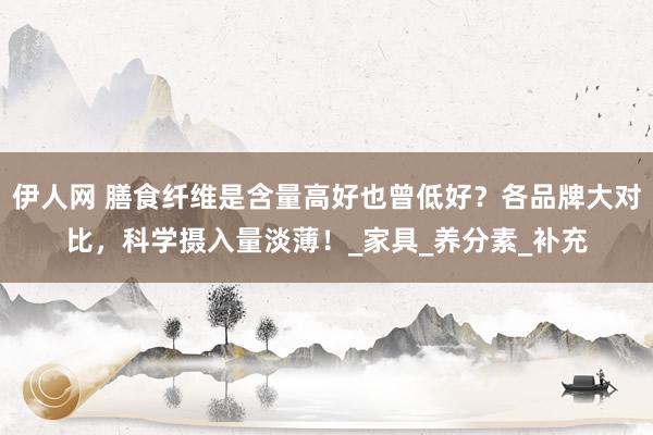 伊人网 膳食纤维是含量高好也曾低好？各品牌大对比，科学摄入量淡薄！_家具_养分素_补充