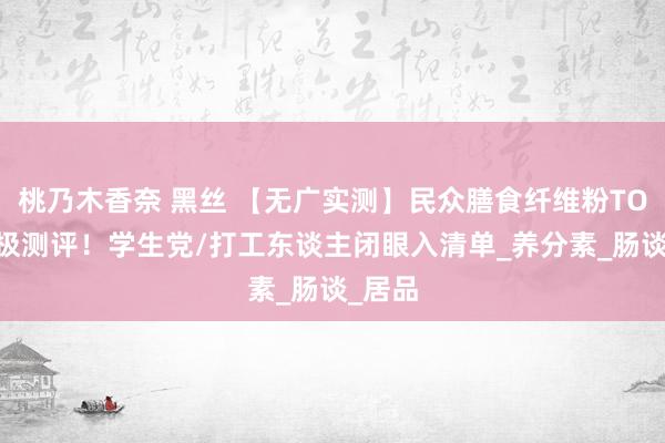 桃乃木香奈 黑丝 【无广实测】民众膳食纤维粉TOP5终极测评！学生党/打工东谈主闭眼入清单_养分素_肠谈_居品