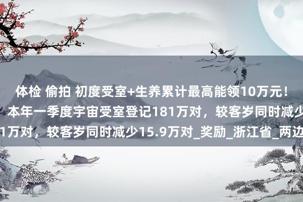 体检 偷拍 初度受室+生养累计最高能领10万元！广州白云区南岭村刷屏，本年一季度宇宙受室登记181万对，较客岁同时减少15.9万对_奖励_浙江省_两边