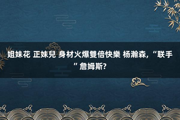 姐妹花 正妹兒 身材火爆雙倍快樂 杨瀚森， “联手”詹姆斯?