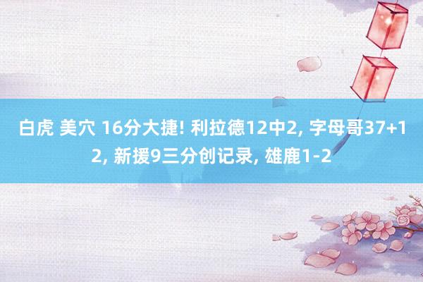 白虎 美穴 16分大捷! 利拉德12中2， 字母哥37+12， 新援9三分创记录， 雄鹿1-2