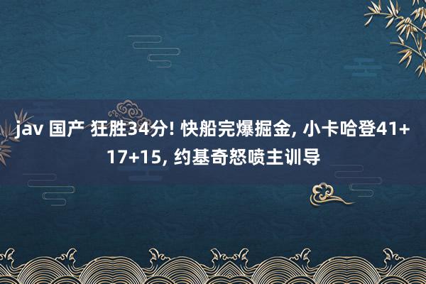 jav 国产 狂胜34分! 快船完爆掘金， 小卡哈登41+17+15， 约基奇怒喷主训导
